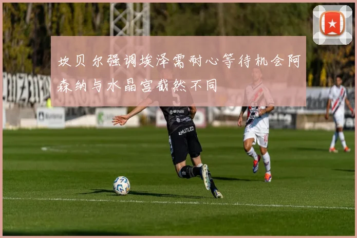 坎贝尔强调埃泽需耐心等待机会阿森纳与水晶宫截然不同