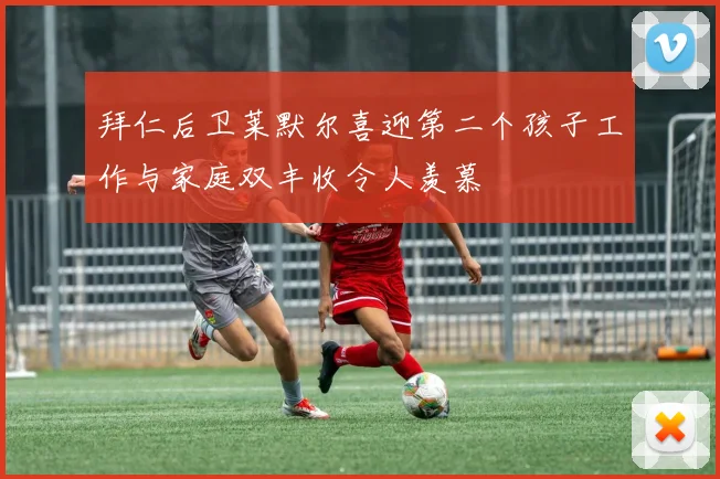 拜仁后卫莱默尔喜迎第二个孩子工作与家庭双丰收令人羡慕