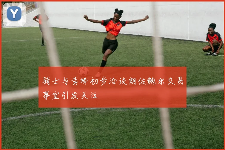 骑士与黄蜂初步洽谈朗佐鲍尔交易事宜引发关注