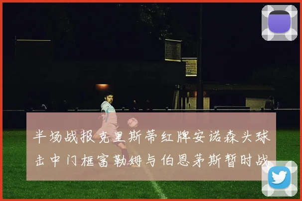 半场战报克里斯蒂红牌安诺森头球击中门框富勒姆与伯恩茅斯暂时战成平局