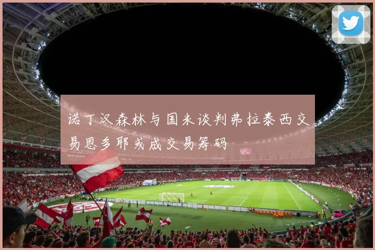 诺丁汉森林与国米谈判弗拉泰西交易恩多耶或成交易筹码