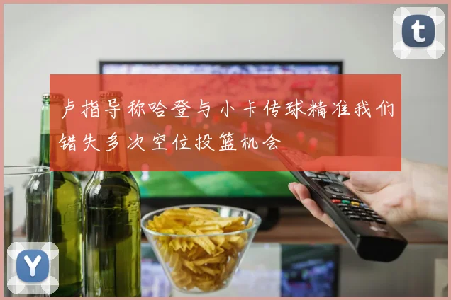 卢指导称哈登与小卡传球精准我们错失多次空位投篮机会
