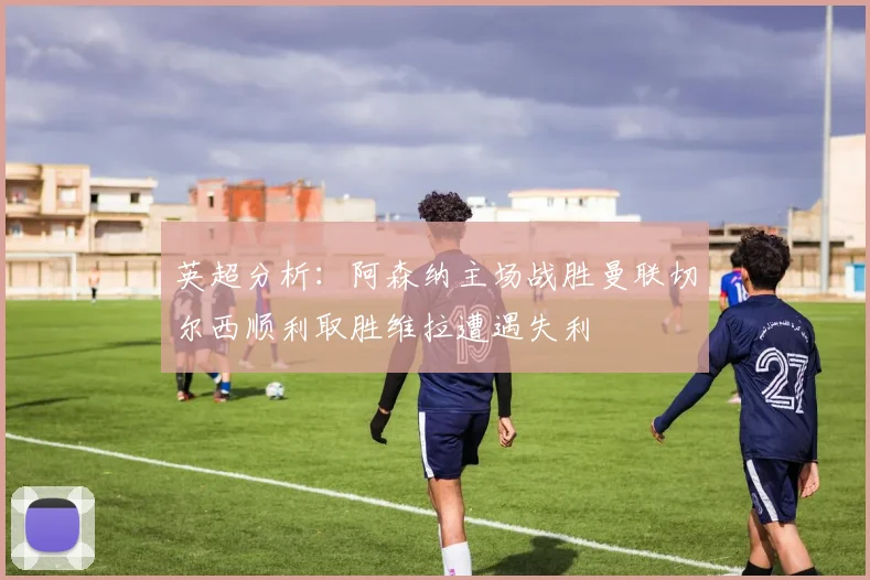 英超分析：阿森纳主场战胜曼联切尔西顺利取胜维拉遭遇失利