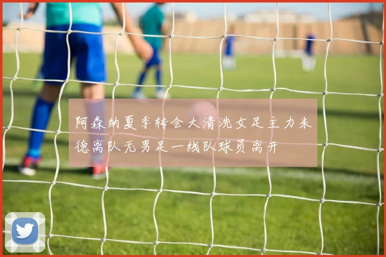 阿森纳夏季转会大清洗女足主力米德离队无男足一线队球员离开
