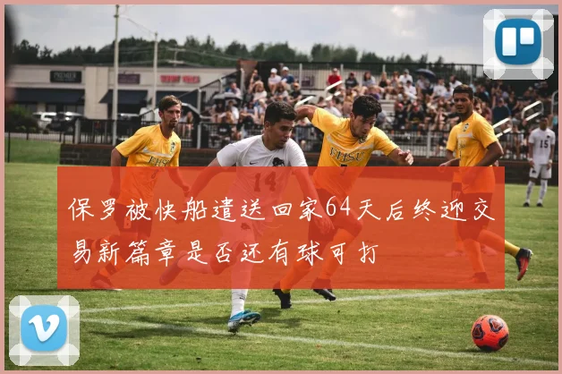 保罗被快船遣送回家64天后终迎交易新篇章是否还有球可打