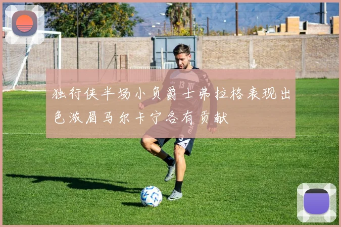 独行侠半场小负爵士弗拉格表现出色浓眉马尔卡宁各有贡献